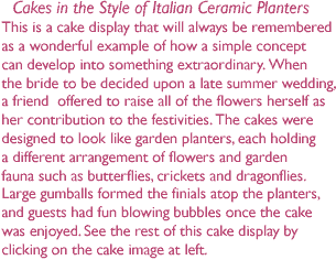 Cakes in the style of Italian ceramic planters This is a cake display that will always be remembered -    as a wonderful example of how a simple concept -    can develop into something extraordinary. When -    the bride to be decided upon a late summer wedding,-    a friend  offered to raise all of the flowers herself as -    her contribution to the festivities. The cakes were -    designed to look like garden planters, each holding -    a different arrangement of flowers and garden-    fauna such as butterflies, crickets and dragonflies.-    Large gumballs formed the finials atop the planters,-    and guests had fun blowing bubbles once the cake -    was enjoyed. See the rest of this cake display by -    clicking on the cake image at left.This is a cake display that will always be remembered -    as a wonderful example of how a simple concept -    can develop into something extraordinary. When -    the bride to be decided upon a late summer wedding,-    a friend  offered to raise all of the flowers herself as -    her contribution to the festivities. The cakes were -    designed to look like garden planters, each holding -    a different arrangement of flowers and garden-    fauna such as butterflies, crickets and dragonflies.-    Large gumballs formed the finials atop the planters,-    and guests had fun blowing bubbles once the cake -    was enjoyed. See the rest of this cake display by -    clicking on the cake image at left.